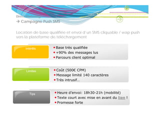 Direct Marketing
               g
   Campagne Push SMS

Location de base qualifiée et envoi d’un SMS cliquable / wap push
                        é
vers la plateforme de téléchargement

      Intérêts     • Base très qualifiée
                   • +90% des messages lus
                   •PParcours client optimal
                               li t    ti  l


      Limites      • C ût (500€ CPM)
                     Coût
                   • Message limité 140 caractères
                   • Très intrusif…


        Tips
          ps        • Heure d’envoi: 18h30-21h (mobilité)
                    • Texte court avec mise en avant du lien !
                    • Promesse forte
 
