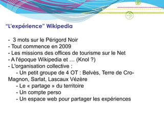 “L'expérience” Wikipedia

- 3 mots sur le Périgord Noir
- Tout commence en 2009
- Les missions des offices de tourisme sur le Net
- A l'époque Wikipedia et … (Knol ?)
- L'organisation collective :
    - Un petit groupe de 4 OT : Belvès, Terre de Cro-
Magnon, Sarlat, Lascaux Vézère
    - Le « partage » du territoire
    - Un compte perso
    - Un espace web pour partager les expériences
 