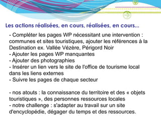 Les actions réalisées, en cours, réalisées, en cours...
 - Compléter les pages WP nécessitant une intervention :
 communes et sites touristiques, ajouter les références à la
 Destination ex. Vallée Vézère, Périgord Noir
 - Ajouter les pages WP manquantes
 - Ajouter des photographies
 - Insérer un lien vers le site de l'office de tourisme local
 dans les liens externes
 - Suivre les pages de chaque secteur

 - nos atouts : la connaissance du territoire et des « objets
 touristiques », des personnes ressources locales
 - notre challenge : s'adapter au travail sur un site
 d'encyclopédie, dégager du temps et des ressources.
 