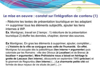 Le mise en oeuvre : constat sur l'intégration de contenu (1)
 - Réécrire les textes de présentation touristique en les adaptant
 => supprimer tous les éléments subjectifs, ajouter les liens
 internes à WP.
 Ex. Montignac, travail en 2 temps : 1) réécriture de la présentation
 touristique 2) étoffer les données, chapitrer, donner des sources.

 Ex Montignac. En gras les éléments à supprimer, ajouter, compléter...
 « L'histoire de la ville se conjugue avec celle de l'humanité. En effet,
 Montignac fut occupée dès la paléolithique (lien interne + argumenter) puis
 colonisée par les Romains : villa des Olivoux (à Localiser) et de Brenac (à
 localiser + argumenter). Mère Préhistoire nous a laissé en héritage la
 grotte de Lascaux (lien interne), découverte en septembre 1940 (préciser) et
 le gisement de Regourdou (lien interne) (…) La charmante petite cité est
 formée de deux noyaux de vie situés de part (...) »
 