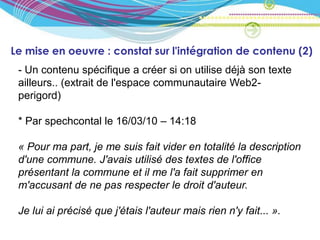 Le mise en oeuvre : constat sur l'intégration de contenu (2)
 - Un contenu spécifique a créer si on utilise déjà son texte
 ailleurs.. (extrait de l'espace communautaire Web2-
 perigord)

 * Par spechcontal le 16/03/10 – 14:18

 « Pour ma part, je me suis fait vider en totalité la description
 d'une commune. J'avais utilisé des textes de l'office
 présentant la commune et il me l'a fait supprimer en
 m'accusant de ne pas respecter le droit d'auteur.

 Je lui ai précisé que j'étais l'auteur mais rien n'y fait... ».
 