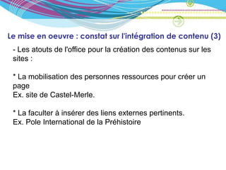 Le mise en oeuvre : constat sur l'intégration de contenu (3)
 - Les atouts de l'office pour la création des contenus sur les
 sites :

 * La mobilisation des personnes ressources pour créer un
 page
 Ex. site de Castel-Merle.

 * La faculter à insérer des liens externes pertinents.
 Ex. Pole International de la Préhistoire
 