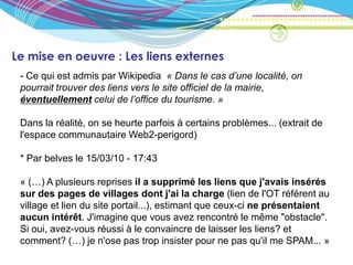 Le mise en oeuvre : Les liens externes
 - Ce qui est admis par Wikipedia « Dans le cas d’une localité, on
 pourrait trouver des liens vers le site officiel de la mairie,
 éventuellement celui de l’office du tourisme. »

 Dans la réalité, on se heurte parfois à certains problèmes... (extrait de
 l'espace communautaire Web2-perigord)

 * Par belves le 15/03/10 - 17:43

 « (…) A plusieurs reprises il a supprimé les liens que j'avais insérés
 sur des pages de villages dont j'ai la charge (lien de l'OT référent au
 village et lien du site portail...), estimant que ceux-ci ne présentaient
 aucun intérêt. J'imagine que vous avez rencontré le même "obstacle".
 Si oui, avez-vous réussi à le convaincre de laisser les liens? et
 comment? (…) je n'ose pas trop insister pour ne pas qu'il me SPAM... »
 