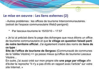Le mise en oeuvre : Les liens externes (2)
 - Autres problèmes : les offices de tourisme Intercommunautaires.
 (extrait de l'espace communautaire Web2-perigord)

   * Par lascaux-tourisme le 15/03/10 – 17:57

 « Je lui ai précisé dans la page des échanges que nous étions un office
 de tourisme communautaire et que le village en question faisait parti
 de notre territoire officiel. J'ai également inséré des noms de liens de
 ce type :
 Site de l'office de tourisme de Sergeac (Communauté de communes
 de la Vallée Vézère) => ça passe mieux qu'office de tourisme Lascaux
 Vézère...
 En outre, j'ai aussi créé sur mon propre site une page par village afin
 d'éviter le reproche "il n'y a pas d'info en rapport avec l'article" sur votre
 site Internet. »
 