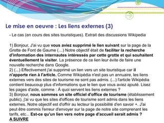 Le mise en oeuvre : Les liens externes (3)
 - Le cas (en cours des sites touristiques). Extrait des discussions Wikipedia

 1) Bonjour, J'ai vu que vous aviez supprimé le lien suivant sur la page de la
 Grotte de Font de Gaume (…) Notre objectif était de faciliter la recherche
 d'information des internautes intéressés par cette grotte et qui souhaitent
 éventuellement la visiter. La présence de ce lien leur évite de faire une
 nouvelle recherche dans Google.
 2) (...) Effectivement j'ai supprimé un lien vers un site touristique car il
 n'apporte rien à l'article. Comme Wikipédia n'est pas un annuaire, les liens
 externes vers des sites de tourisme ne sont pas admis. (...) l'article Wikipédia
 contient beaucoup plus d'informations que le lien que vous aviez ajouté. Lisez
 les pages d'aide, comme : À quoi servent les liens externes ?
 3) Bonjour, nous sommes un site officiel d'office de tourisme (établissement
 public), j'ai vu que les sites d'offices de tourisme sont admis dans les liens
 externes. Notre objectif est d'offrir au lecteur la possibilité d'en savoir +. J'ai
 peut être commis l'erreur d'envoyer sur la page de notre site comprenant les
 tarifs, etc... Est-ce qu'un lien vers notre page d'accueil serait admis ?
 A SUIVRE
 