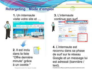 Retargeting : Mode d’emploi
    1. Un internaute                             3. L’internaute
    visite votre site et …                       continue son surf
    consulte la page “
    Offres dernières
    minutes”




                                              4. L’internaute est
    2. Il est inclu                           reconnu dans sa phase
    dans la liste                             de surf sur le réseau
    “Offre dernière                           Google et un message lui
    minute” grâce                             est adressé (bannière /
    à un cookie *                             text).
     * Suppose la pose d’un tag sur la page   Possibiltié de ne diffuser la publictié que pendant la période de promo.
 