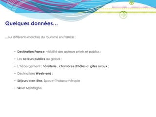 Quelques données…

…sur différents marchés du tourisme en France :



      • Destination France, visibilité des acteurs privés et publics ;

      • Les acteurs publics au global ;

      • L’hébergement : hôtellerie , chambres d’hôtes et gîtes ruraux ;

      • Destinations Week-end ;

      • Séjours bien-être, Spas et Thalassothérapie

      • Ski et Montagne
 