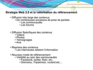 Stratégie Web 2.0 et la valorisation du référencement
   • Diffusion très large des contenus
        • De nombreuses occasions de prise de paroles
            • Les communautés
            • Les forums

   • Diffusion Spécifiques des contenus
        • Vidéos
        • Photos
        • Témoignages
        • Avis
   • Reprises des contenus
       • Les internautes relaient l’information
   • Nouveau mode de référencement
       • Visibilité au sein des communautés
            • Facebook, twitter, flickr, etc..
            • Dismoiou, Tripadvisor, routard,etc…
 