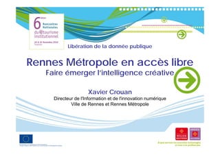 Libération de la donnée publique


Rennes Mét
R      Métropole en accès libre
              l        è lib
   Faire émerger l’intelligence créative

                     Xavier Crouan
     Directeur de l'Information et de l'innovation numérique
             Ville de Rennes et Rennes Métropole
 