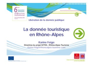 Libération de la donnée publique



La donnée touristique
   en Rhône-Alpes
               Karine Feige
Directrice du projet SITRA - Rhône-Alpes Tourisme
    Karine.feige@rhonealpes-tourisme.com
    Karine feige@rhonealpes tourisme com
 