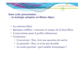 Dans cette présentation …
… la stratégie adoptée en Rhône-Alpes
          é         é


 •   Le contexte Sitra
 •   Quelques chiffres : contenus et usages de la base Sitra
 •   2 conventions pour 2 profils utilisateurs
 •   Conclusion :
     C    l i
      • L’ouverture : Oui, c’est une question de survie
      • L gratuité : N
        La    t ité Non, ce n’est pas d
                                ’ t     durable
                                             bl
      • La seule question : quel modèle économique ?
 