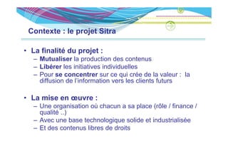 Contexte : le projet Sitra

• La finalité du projet :
   – Mutualiser la production des contenus
                     p
   – Libérer les initiatives individuelles
   – Pour se concentrer sur ce qui crée de la valeur : la
     diffusion de l’information vers les clients futurs
                  l information

• La mise en œuvre :
   – Une organisation où chacun a sa place (rôle / finance /
     qualité ..)
   – Avec une base technologique solide et industrialisée
   – Et des contenus libres de droits
 