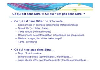 Ce qui est dans Sitra        Ce qui n’est pas dans Sitra ?

• Ce qui est dans Sitra : de l’info froide
   –   Coordonnées (= données personnelles professionnelles)
   –   Descriptifs (= création écrite)
   –   Texte traduits (=création écrite)
   –   Coordonnées de géolocalisation (récupérées sur google map)
   –   Médias : images, lien vidéo, textes en pdf …
   –   Tarifs / ouvertures


• Ce qui n’est pas dans Sitra …
     q         p
   – Dispo / fonctions résa /
   – contenu web social (commentaires , multimédias…)
   – profils clients et/ou coordonnées clients (données personnelles)….
 