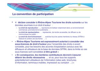 La convention de participation

• «   déclare concéder à Rhône-Alpes Tourisme les droits suivants sur les
    données soumises à un droit d’auteur :
     –   Le d it d
         L droit de reproduction : … reproduire et d' tili
                           d ti              d i    t d'utiliser notamment d
                                                                   t     t dans un environnement
                                                                                      i        t
         commercial, promotionnel et publicitaire, …
     –   Le droit de représentation : … représenter, de rendre accessible, de diffuser ou de
         communiquer au public, …
     –   Le droit de d’enrichissement : … autorise tous les autres membres du réseau SITRA à
         traduire le contenu de ses fiches … »
•   « Rhône-Alpes Tourisme est expressément autorisé à concéder des
    sous-licences de droit d’auteur pour l’
           li        d d it d’ t              l’ensemble d d it ci-avant
                                                       bl des droits i    t
    concédés, pour les besoins des accords d’exploitation conclus avec les
    diffuseurs et utilisateurs de la base de données SITRA, dans la limite où ces
    sous licences sont concédées à titre gratuit »
•   « En conséquence, les membres contributeurs devront s’assurer
    détenir les droits nécessaires … et ce, pour tous les supports
    potentiellement utilisateurs de l’information (sites web, broch res
                        tilisate rs                       eb brochures
    d’information, terminaux mobiles, impression au comptoir …) »
 
