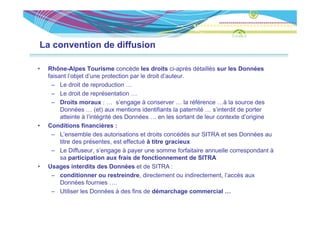 La convention de diffusion

•   Rhône-Alpes Tourisme concède les droits ci-après détaillés sur les Données
    faisant l’objet d’une protection par le droit d’auteur.
      – Le droit de reproduction …
                         p
      – Le droit de représentation …
      – Droits moraux : … s’engage à conserver … la référence …à la source des
         Données … (et) aux mentions identifiants la paternité … s’interdit de porter
         atteinte à l’intégrité des Données … en les sortant de leur contexte d’origine
•   Conditions financières :
      – L’ensemble des autorisations et droits concédés sur SITRA et ses Données au
         titre des présentes, est effectué à titre gracieux
      – Le Diffuseur, s’engage à payer une somme forfaitaire annuelle correspondant à
         sa participation aux frais de fonctionnement de SITRA
•   Usages i t dit des Données et de SITRA :
    U          interdits d D        é    td
      – conditionner ou restreindre, directement ou indirectement, l’accès aux
         Données fournies ….
      – Utili
         Utiliser l D
                  les Données à d fi d dé
                            é     des fins de démarchage commercial …
                                                       h             i l
 
