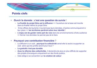 Points clefs

•    Ouvrir la donnée : c’est une question de survie !
      – La finalité du projet Sitra est la diffusion => l’ouverture de la base est inscrite
        dans la finalité même du projet Sitra
                                   p j
      – Si les offices de tourisme n’ouvrent pas leurs données, d’autres communiqueront à
        leur place => les territoires perdront alors leur identité !
      – L’enjeu est de garder notre part de voix dans les environnements à forte audience
        => fermer nos données ne permet pas de le faire


•    Pourquoi une contribution financière ?
         q
      – La diffusion à un coût , pourquoi la collectivité serait elle la seule à supporter ce
        coût alors que les profits seront pour tous ?
      – La gratuité n’est pas durable
           g
      – Avec la réforme des collectivités, il deviendra de plus en plus difficile de supporter
        des projets d’envergure uniquement sur des fonds publics.
      – Cela oblige à se concentrer sur la création de valeur
 