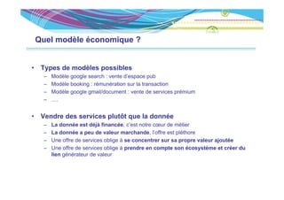 Quel modèle économique ?


•    Types de modèles possibles
     –   Modèle google search : vente d espace pub
                                      d’espace
     –   Modèle booking : rémunération sur la transaction
     –   Modèle google gmail/document : vente de services prémium
     –   ….


•    Vendre des services plutôt que la donnée
     –   La d
         L donnée est déjà financée, c’est notre cœur d métier
                  é           fi     é    ’             de é i
     –   La donnée a peu de valeur marchande, l’offre est pléthore
     –   Une offre de services oblige à se concentrer sur sa propre valeur ajoutée
     –   Une offre de services oblige à prendre en compte son écosystème et créer du
         lien générateur de valeur
 