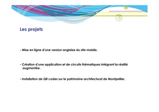Les projets



- Mise en ligne d’une version anglaise du site mobile.



- Création d’une application et de circuits thématiques intégrant la réalité
  augmentée.


- Installation de QR codes sur le patrimoine architectural de Montpellier.
 