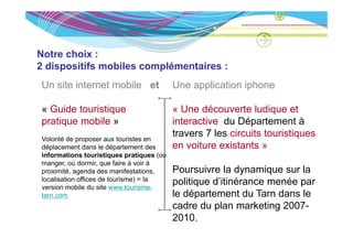 Notre choix :
2 dispositifs mobiles complémentaires :
Un site internet mobile et                   Une application iphone

« Guide touristique                          « Une découverte ludique et
p at que ob e
pratique mobile »                            interactive du Département à
                                               te act e        épa te e t
Volonté de proposer aux touristes en
                                             travers 7 les circuits touristiques
déplacement dans le département des          en voiture existants »
informations touristiques pratiques ( ù
i f      ti     t    i ti        ti    (où
manger, où dormir, que faire à voir à
proximité, agenda des manifestations,        Poursuivre la dynamique sur la
localisation offices de tourisme) = la       politique d itinérance menée par
                                                       d’itinérance
version mobile du site www.tourisme-
tarn.com                                     le département du Tarn dans le
                                             cadre du plan marketing 2007-
                                                       p             g
                                             2010.
 