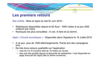 Les premiers retours
Site mobile : Mise en ligne du site fin Juin 2010 :

•   Statistiques disponibles depuis le 02 Aout : 1040 visites à ce jour (500
    visiteurs par mois)
•   Rubriques les plus consultées : A voir, A faire et où dormir.

Appli « Circuits touristiques » - Disponible dans l’Appstore le 15 Juillet 2010

•   A ce jour plus de 1200 téléchargements Pointe lors des campagnes
         jour,             téléchargements.
    sms.
•   De très bons retours qualitatifs sur l'application :
     – note de 3 5 /5 (nombre total de 18 notes) sur Itunes
               3,5
     – des avis très positifs depuis la demande de satisfaction / mail disponible en
       page d'accueil de l'appli (dès la 3ième ouverture).
 