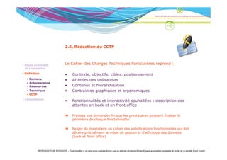 2.5. Rédaction du CCTP



• Etude préalable                    Le Cahier des Charges Techniques Particulières reprend :
                                                                               è
  et conception
• Définition                         •      Contexte, objectifs, cibles, positionnement
   • Contenu
     Co e u                          •      Attentes des utilisateurs
   • Arborescence
   • Ressources                      •      Contenus et hiérarchisation
   • Technique                       •      Contraintes graphiques et ergonomiques
   • CCTP
• Consultation
                                     •      Fonctionnalités et interactivité souhaitées : description des
                                            attentes en back et en front office

                                            Précisez vos demandes fin que les prestataires puissent évaluer le
                                            périmètre de chaque fonctionnalité

                                            Exigez du prestataire un cahier des spécifications fonctionnelles qui doit
                                            décrire précisément le mode de gestion et d’affichage des données
                                            (back et front office)



          REPRODUCTION INTERDITE – Tout transfert à un tiers sous quelque forme que ce soit est strictement interdit sans autorisation préalable et écrite de la société Point Comm
 
