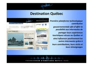 Destination Québec
          Première plateforme technologique 
                                     contributive
              gouvernementale afin d’offrir la 
                 possibilité aux internautes de
                     partager leurs expériences 
                     partager leurs expériences
             touristiques vécues au Québec et
              ainsi influencer positivement les 
                     autres internautes grâce à
                            i               â à
            leurs contributions, leurs récits et 
                              leurs témoignages
                                          g g
 