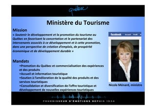 Ministère du Tourisme
Mission
« Soutenir le développement et la promotion du tourisme au 
Québec en favorisant la concertation et le partenariat des 
intervenants associés à ce développement et à cette promotion, 
intervenants associés à ce développement et à cette promotion
dans une perspective de création d’emplois, de prospérité 
économique et de développement durable »


Mandats
    •Promotion du Québec et commercialisation des expériences 
    et des produits
    •Accueil et information touristique
    •Soutien à l’amélioration de la qualité des produits et des 
    services touristiques
    •Consolidation et diversification de l’offre touristique et    Nicole Ménard, ministre
    développement de nouvelles expériences touristiques
 