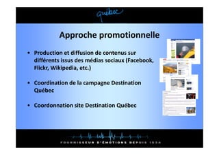 Approche promotionnelle
• Production et diffusion de contenus sur 
  différents issus des médias sociaux (Facebook, 
  différents issus des médias sociaux (Facebook
  Flickr, Wikipedia, etc.)

• Coordination de la campagne Destination 
  Québec

• Coordonnation site Destination Québec
 