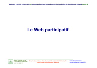 Baromètre Tourisme & E-tourisme et Evolutions du tourisme dans les dix ans à venir perçues par 400 Agents de voyages Nov 2010




                                Le Web participatif




       Etudes conçues par le                                                                               www.raffour-interactif.fr
                                    Document soumis aux droit d'auteur et de la propriété intellectuelle
       cabinet Raffour Interactif
                                                Toute citation doit mentionner la source                   tourisme@raffour-interactif.fr
       +33 1 47 04 02 27
 