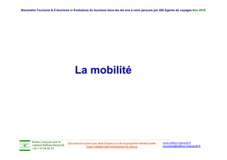 Baromètre Tourisme & E-tourisme et Evolutions du tourisme dans les dix ans à venir perçues par 400 Agents de voyages Nov 2010




                                         La mobilité




       Etudes conçues par le                                                                               www.raffour-interactif.fr
                                    Document soumis aux droit d'auteur et de la propriété intellectuelle
       cabinet Raffour Interactif
                                                Toute citation doit mentionner la source                   tourisme@raffour-interactif.fr
       +33 1 47 04 02 27
 