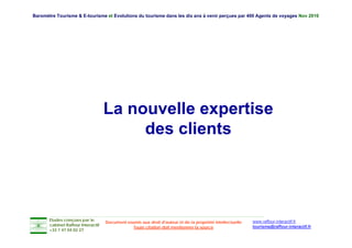 Baromètre Tourisme & E-tourisme et Evolutions du tourisme dans les dix ans à venir perçues par 400 Agents de voyages Nov 2010




                                    La nouvelle expertise
                                         des li t
                                         d clients




       Etudes conçues par le                                                                               www.raffour-interactif.fr
                                    Document soumis aux droit d'auteur et de la propriété intellectuelle
       cabinet Raffour Interactif
                                                Toute citation doit mentionner la source                   tourisme@raffour-interactif.fr
       +33 1 47 04 02 27
 