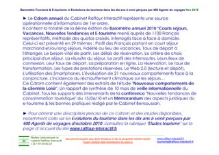 Baromètre Tourisme & E-tourisme et Evolutions du tourisme dans les dix ans à venir perçues par 400 Agents de voyages Nov 2010


 ► Le Cdrom annuel du Cabinet Raffour Interactif représente une source
 opérationnelle d'informations de 1er ordre.
                    d informations
 Il contient la totalité de la 8ème édition du Baromètre annuel 2010 "Courts séjours,
 Vacances, Nouvelles Tendances et E-tourisme mené auprès de 1100 Français
 représentatifs, méthode des quotas croisés, interrogés face à face à domicile.
 Celui-ci t é
 C l i i est présenté en 29 thèmes : Profil des Français partant en court séjour
                        té      thè      P fil d F          i     t t         t éj
 marchand et/ou long séjours, Fidélité au lieu de vacances, Taux de départ à
 l'étranger, Le besoin vital de partir, Les délais de réservation, Le critère de choix
 p
 principal d'un séjour, La réussite du séjour, Le p
         p           j    ,               j   ,    profil des Internautes, Leurs lieux de
                                                                         ,
 connexion, Leur taux de départ, La préparation en ligne, La réservation, Le taux de
 transformation, Les types de prestations réservées, Le Web 2.0 (lecture et dépôt),
 L'utilisation des Smartphones, L'évaluation de 21 nouveaux comportements face à la
 conjoncture, L'incidence d réchauffement climatique sur les séjours…
       j    t    L'i id       du é h ff         t li     ti        l  éj
 Ce Cdrom contient également des extraits de l'étude "Nouveaux comportements de
 la clientèle Loisir", Un rapport de synthèse de 10 mois de veille informationnelle du
 Cabinet, Tous les supports des intervenants de la conférence "Nouvelles tendances de
            ,            pp
 consommation touristique" du 15/06/10 et un Mémorandum des aspects juridiques du
 e-tourisme & les bonnes pratiques rédigé par le Cabinet Bensoussan.

 ► Pour obtenir une description précise de ce Cdrom et des études disponibles,
                                                                     disponibles
 notamment celle sur les Evolutions du tourisme dans les dix ans à venir perçues par
 400 Agents de voyages d’octobre 2010, consultez la rubrique "Etudes tourisme" sur la
 p g
 page d’accueil du site www.raffour-interactif.fr

       Etudes conçues par le                                                                               www.raffour-interactif.fr
                                    Document soumis aux droit d'auteur et de la propriété intellectuelle
       cabinet Raffour Interactif
                                                Toute citation doit mentionner la source                   tourisme@raffour-interactif.fr
       +33 1 47 04 02 27
 