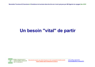 Baromètre Tourisme & E-tourisme et Evolutions du tourisme dans les dix ans à venir perçues par 400 Agents de voyages Nov 2010




                   Un besoin "vital" de partir




       Etudes conçues par le                                                                               www.raffour-interactif.fr
                                    Document soumis aux droit d'auteur et de la propriété intellectuelle
       cabinet Raffour Interactif
                                                Toute citation doit mentionner la source                   tourisme@raffour-interactif.fr
       +33 1 47 04 02 27
 