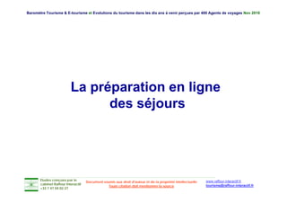 Baromètre Tourisme & E-tourisme et Evolutions du tourisme dans les dix ans à venir perçues par 400 Agents de voyages Nov 2010




                          La préparation en ligne
                                des séjours




       Etudes conçues par le                                                                               www.raffour-interactif.fr
                                    Document soumis aux droit d'auteur et de la propriété intellectuelle
       cabinet Raffour Interactif
                                                Toute citation doit mentionner la source                   tourisme@raffour-interactif.fr
       +33 1 47 04 02 27
 