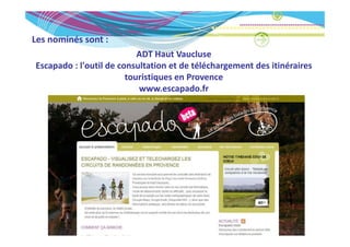 Les nominés sont :
Les nominés sont :
                           ADT Haut Vaucluse
Escapado : l outil de consultation et de téléchargement des itinéraires 
Escapado : l'outil de consultation et de téléchargement des itinéraires
                        touristiques en Provence 
                           www.escapado.fr
 