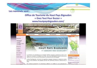 Les nominés sont :
Les nominés sont :
             Office de Tourisme du Haut Pays Bigouden
                    « Osez Tout Pour Buzzer »
                      Osez Tout Pour Buzzer
                   www.hautpaysbigouden.com/
 