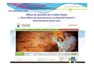 Les nominés sont :
Les nominés sont :
              Offices de tourisme de la Vallée Vézère
        « Deux offices de tourisme pour un dispositif Internet »
          Deux offices de tourisme pour un dispositif Internet » 
                      www.tourisme‐vezere.com
 