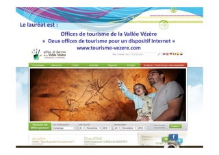Le lauréat est :
Le lauréat est :
               Offices de tourisme de la Vallée Vézère
         « Deux offices de tourisme pour un dispositif Internet »
           Deux offices de tourisme pour un dispositif Internet » 
                       www.tourisme‐vezere.com
 