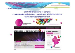 Les nominés sont :
Les nominés sont :
                ONLYLYON Tourisme et Congrès
      « Monweekendalyon com : fournisseur officiel de loisirs »
        Monweekendalyon.com : fournisseur officiel de loisirs » 
                www.monweekendalyon.com
 