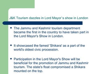 J&K Tourism dazzles in Lord Mayor`s show in London
 The Jammu and Kashmir tourism department
became the first in the country to have taken part in
the Lord Mayor's Show in London.
 It showcased the famed 'Shikara' as a part of the
world's oldest civic procession.
 Participation in the Lord Mayor's Show will be
beneficial for the promotion of Jammu and Kashmir
tourism. The state's float compromised a Shikara
mounted on the top.
 
