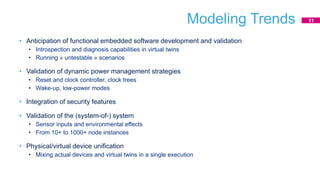 Modeling Trends
• Anticipation of functional embedded software development and validation
• Introspection and diagnosis capabilities in virtual twins
• Running « untestable » scenarios
• Validation of dynamic power management strategies
• Reset and clock controller, clock trees
• Wake-up, low-power modes
• Integration of security features
• Validation of the (system-of-) system
• Sensor inputs and environmental effects
• From 10+ to 1000+ node instances
• Physical/virtual device unification
• Mixing actual devices and virtual twins in a single execution
11
 