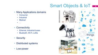 Smart Objects & IoT
• Many Applications domains
• Consumer
• Industrial
• Medical
• …
• Connectivity
• Ethernet, Industrial buses
• Bluetooth, Wi-Fi, LoRa
• Security
• Distributed systems
• Low-power
9
 