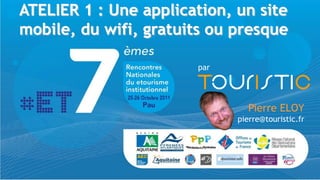ATELIER 1 : Une application, un site
mobile, du wifi, gratuits ou presque

                       par




                                Pierre ELOY
                             pierre@touristic.fr
 