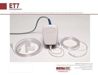 CAPNOGRAPHY
Simple connection sample lines allows the ET7 to be one of the industries lowest cost per patient End-tidal CO2 systems.
Meditech Equipment Co., Ltd
Nanjing Road No.100, Qingdao, Shandong Province, P. R. China
Fax: 86-532-81705332
Tel: 86-532-85832673 81705331
sales@meditech.cn
 