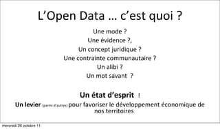L’Open	
  Data	
  …	
  c’est	
  quoi	
  ?
                                                 Une	
  mode	
  ?
                                               Une	
  évidence	
  ?,	
  
                                         Un	
  concept	
  juridique	
  ?
                                 Une	
  contrainte	
  communautaire	
  ?
                                                  Un	
  alibi	
  ?
                                           Un	
  mot	
  savant	
  	
  ?

                                         Un	
  état	
  d’esprit	
  	
  !
       Un	
  levier	
  (parmi	
  d’autres)	
  pour	
  favoriser	
  le	
  développement	
  économique	
  de	
  
                                                          nos	
  territoires

mercredi 26 octobre 11
 