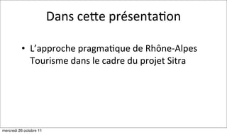 Dans	
  cehe	
  présenta:on

          • L’approche	
  pragma:que	
  de	
  Rhône-­‐Alpes	
  
            Tourisme	
  dans	
  le	
  cadre	
  du	
  projet	
  Sitra




mercredi 26 octobre 11
 