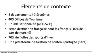 Eléments	
  de	
  contexte
     • 8	
  départements	
  hétérogènes
     • 400	
  Oﬃces	
  de	
  Tourisme	
  
     • Double	
  saisonnalité	
  (41%-­‐52%)
     • 2ème	
  des:na:on	
  française	
  pour	
  les	
  français	
  (10%	
  de	
  
       part	
  de	
  marché)
     • 70%	
  de	
  l’oﬀre	
  des	
  sports	
  d’hiver
     • Une	
  plateforme	
  de	
  Ges:on	
  de	
  contenu	
  partagée	
  (Sitra)

mercredi 26 octobre 11
 