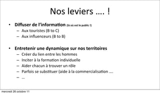 Nos	
  leviers	
  ….	
  !
     • Diﬀuser	
  de	
  l’informa7on	
  (là	
  où	
  est	
  le	
  public	
  !)
            – Aux	
  touristes	
  (B	
  to	
  C)
            – Aux	
  inﬂuenceurs	
  (B	
  to	
  B)

     • Entretenir	
  une	
  dynamique	
  sur	
  nos	
  territoires
            –   Créer	
  du	
  lien	
  entre	
  les	
  hommes
            –   Inciter	
  à	
  la	
  forma:on	
  individuelle
            –   Aider	
  chacun	
  à	
  trouver	
  un	
  rôle
            –   Parfois	
  se	
  subs:tuer	
  (aide	
  à	
  la	
  commercialisa:on	
  ….
            –   …


mercredi 26 octobre 11
 