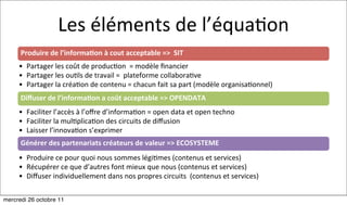 Les	
  éléments	
  de	
  l’équa:on
      Produire	
  de	
  l’informa7on	
  à	
  cout	
  acceptable	
  =>	
  	
  SIT	
  
     • Partager	
  les	
  coût	
  de	
  produc:on	
  	
  =	
  modèle	
  ﬁnancier	
  
     • Partager	
  les	
  ou:ls	
  de	
  travail	
  =	
  	
  plateforme	
  collabora:ve
     • Partager	
  la	
  créa:on	
  de	
  contenu	
  =	
  chacun	
  fait	
  sa	
  part	
  (modèle	
  organisa:onnel)
      Diﬀuser	
  de	
  l’informa7on	
  a	
  coût	
  acceptable	
  =>	
  OPENDATA	
  
     • Faciliter	
  l’accès	
  à	
  l’oﬀre	
  d’informa:on	
  =	
  open	
  data	
  et	
  open	
  techno	
  	
  
     • Faciliter	
  la	
  mul:plica:on	
  des	
  circuits	
  de	
  diﬀusion	
  
     • Laisser	
  l’innova:on	
  s’exprimer
      Générer	
  des	
  partenariats	
  créateurs	
  de	
  valeur	
  =>	
  ECOSYSTEME
     • Produire	
  ce	
  pour	
  quoi	
  nous	
  sommes	
  légi:mes	
  (contenus	
  et	
  services)
     • Récupérer	
  ce	
  que	
  d’autres	
  font	
  mieux	
  que	
  nous	
  (contenus	
  et	
  services)
     • Diﬀuser	
  individuellement	
  dans	
  nos	
  propres	
  circuits	
  	
  (contenus	
  et	
  services)

mercredi 26 octobre 11
 