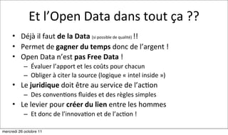 Et	
  l’Open	
  Data	
  dans	
  tout	
  ça	
  ??
     • Déjà	
  il	
  faut	
  de	
  la	
  Data	
  (si	
  possible	
  de	
  qualité)	
  !!
     • Permet	
  de	
  gagner	
  du	
  temps	
  donc	
  de	
  l’argent	
  !
     • Open	
  Data	
  n’est	
  pas	
  Free	
  Data	
  !	
  
           – Évaluer	
  l’apport	
  et	
  les	
  coûts	
  pour	
  chacun
           – Obliger	
  à	
  citer	
  la	
  source	
  (logique	
  «	
  intel	
  inside	
  »)
     • Le	
  juridique	
  doit	
  être	
  au	
  service	
  de	
  l’ac:on	
  
           – Des	
  conven:ons	
  ﬂuides	
  et	
  des	
  règles	
  simples
     • Le	
  levier	
  pour	
  créer	
  du	
  lien	
  entre	
  les	
  hommes	
  
           – Et	
  donc	
  de	
  l’innova:on	
  et	
  de	
  l’ac:on	
  !

mercredi 26 octobre 11
 